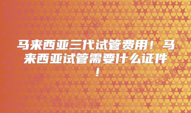 马来西亚三代试管费用！马来西亚试管需要什么证件！