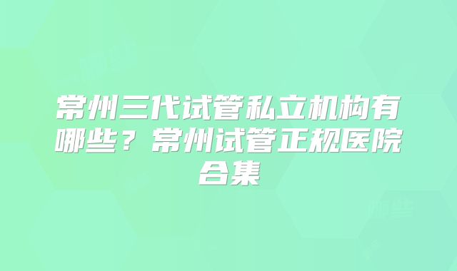 常州三代试管私立机构有哪些？常州试管正规医院合集