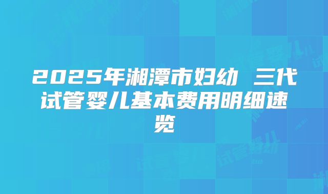 2025年湘潭市妇幼 三代试管婴儿基本费用明细速览