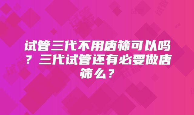 试管三代不用唐筛可以吗？三代试管还有必要做唐筛么？