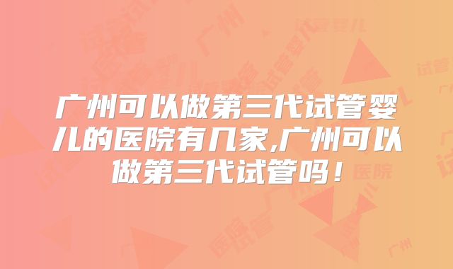 广州可以做第三代试管婴儿的医院有几家,广州可以做第三代试管吗!