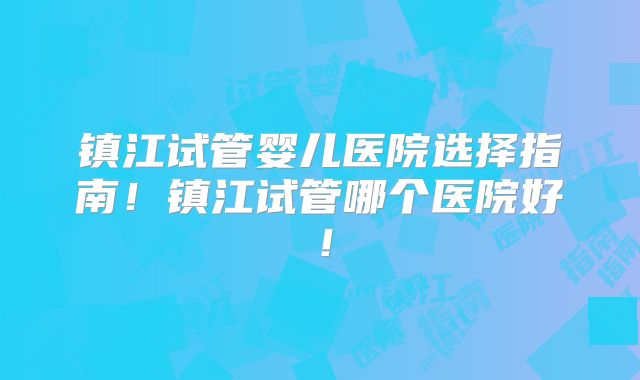 镇江试管婴儿医院选择指南!镇江试管哪个医院好!