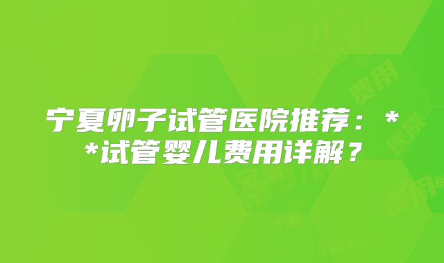 宁夏卵子试管医院推荐：**试管婴儿费用详解？