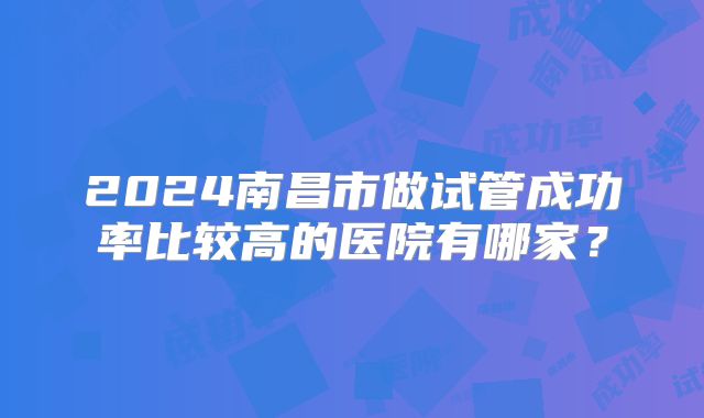 2024南昌市做试管成功率比较高的医院有哪家？