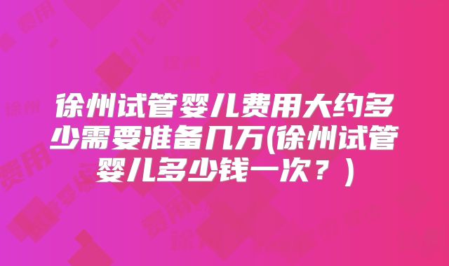徐州试管婴儿费用大约多少需要准备几万(徐州试管婴儿多少钱一次？)