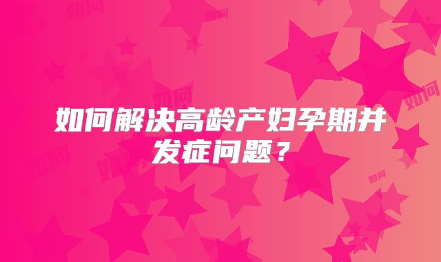 如何解决高龄产妇孕期并发症问题？