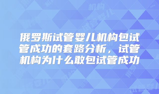 俄罗斯试管婴儿机构包试管成功的套路分析,试管机构为什么敢包试管成功