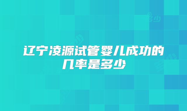 辽宁凌源试管婴儿成功的几率是多少