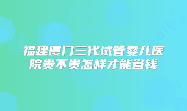 福建厦门三代试管婴儿医院贵不贵怎样才能省钱
