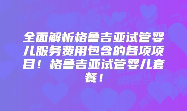 全面解析格鲁吉亚试管婴儿服务费用包含的各项项目！格鲁吉亚试管婴儿套餐！