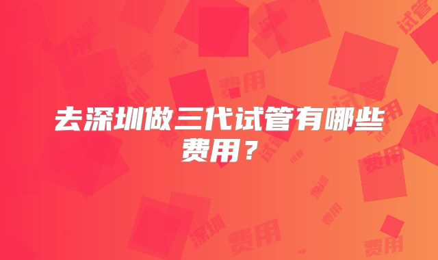 去深圳做三代试管有哪些费用？