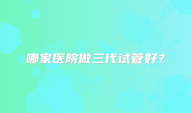 哪家医院做三代试管好?