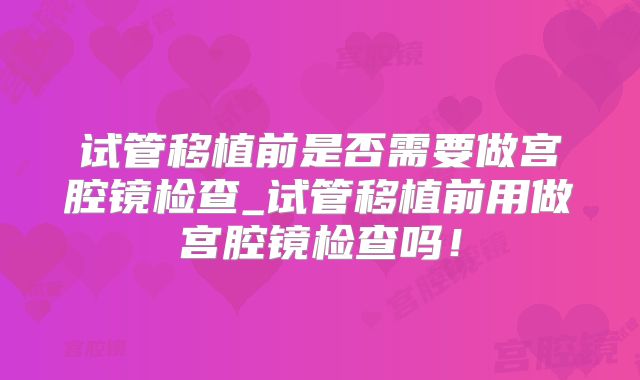 试管移植前是否需要做宫腔镜检查_试管移植前用做宫腔镜检查吗！