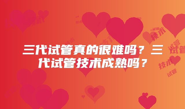 三代试管真的很难吗？三代试管技术成熟吗？