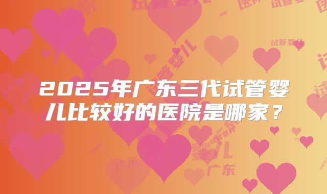 2025年广东三代试管婴儿比较好的医院是哪家？