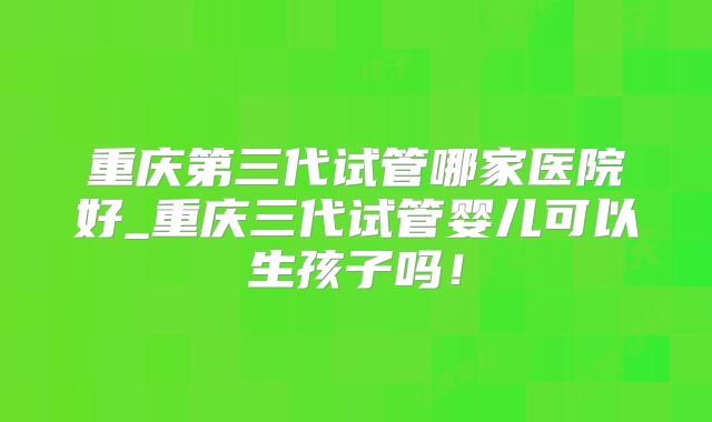 重庆第三代试管哪家医院好_重庆三代试管婴儿可以生孩子吗!