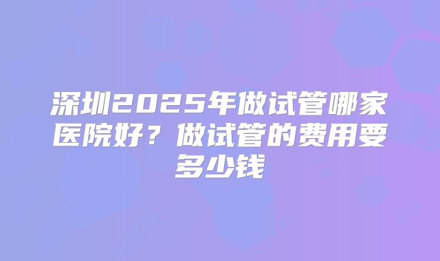 深圳2025年做试管哪家医院好？做试管的费用要多少钱