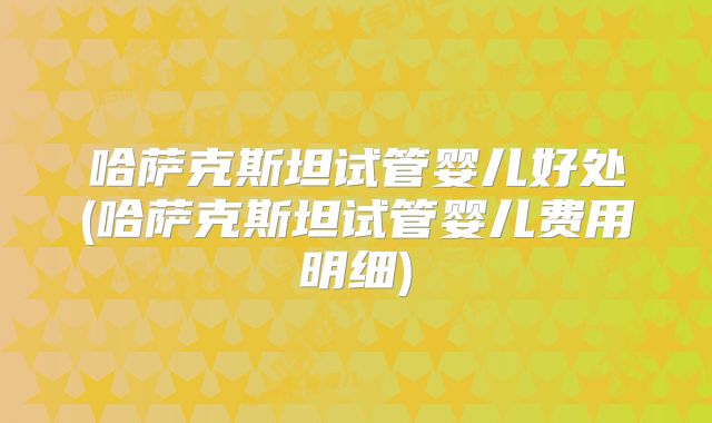 哈萨克斯坦试管婴儿好处(哈萨克斯坦试管婴儿费用明细)