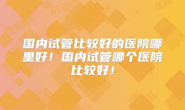 国内试管比较好的医院哪里好！国内试管哪个医院比较好！
