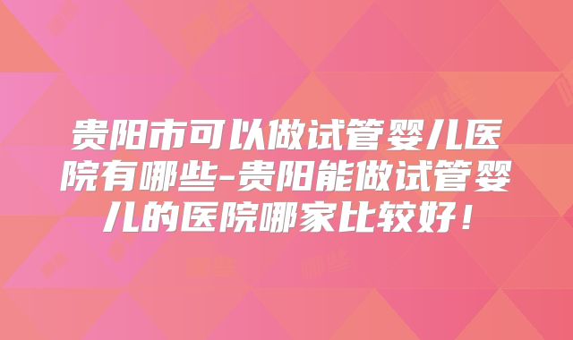 贵阳市可以做试管婴儿医院有哪些-贵阳能做试管婴儿的医院哪家比较好!