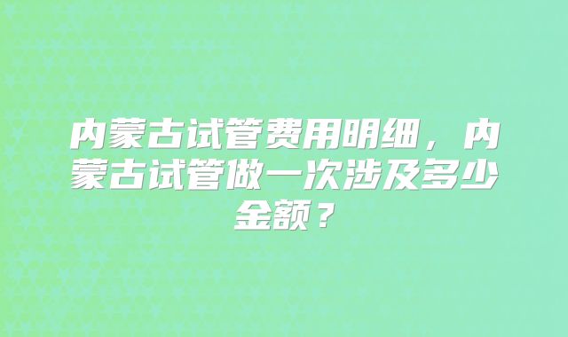 内蒙古试管费用明细，内蒙古试管做一次涉及多少金额？