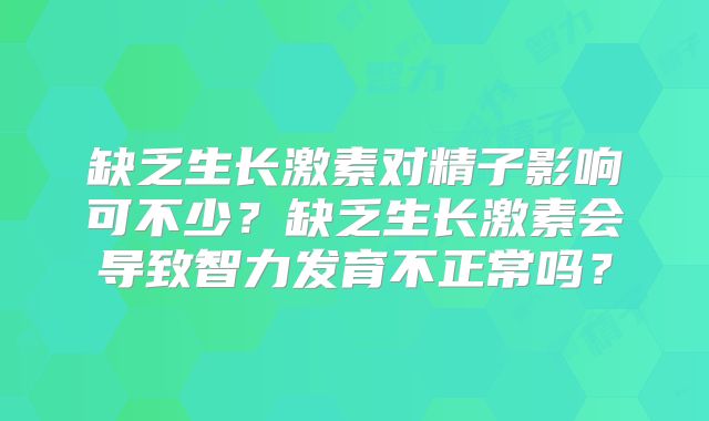 缺乏生长激素对精子影响可不少？缺乏生长激素会导致智力发育不正常吗？