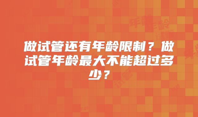 做试管还有年龄限制？做试管年龄最大不能超过多少？