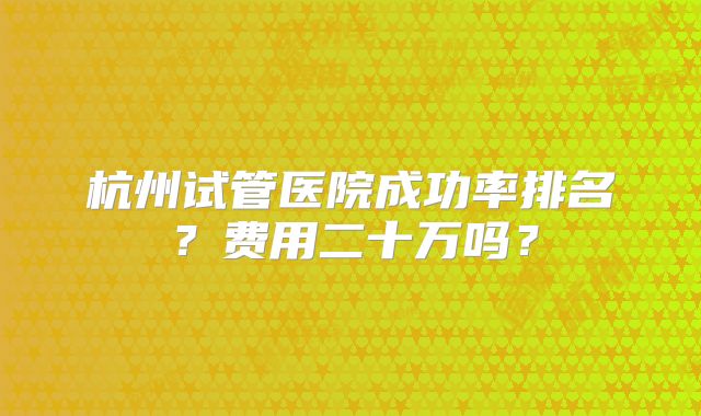 杭州试管医院成功率排名？费用二十万吗？