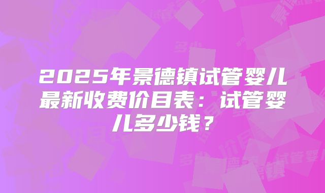 2025年景德镇试管婴儿最新收费价目表:试管婴儿多少钱?