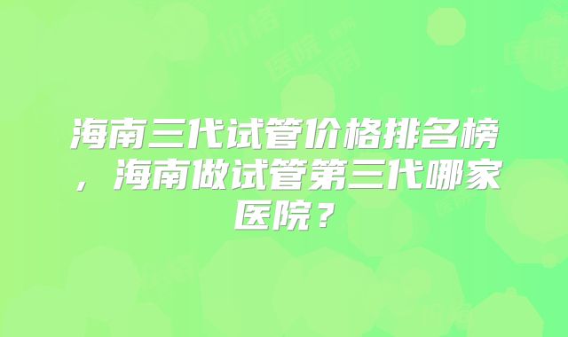 海南三代试管价格排名榜，海南做试管第三代哪家医院？
