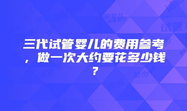 三代试管婴儿的费用参考,做一次大约要花多少钱?