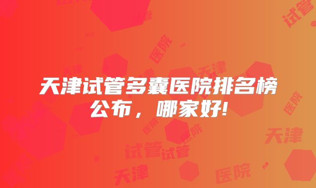 天津试管多囊医院排名榜公布，哪家好!