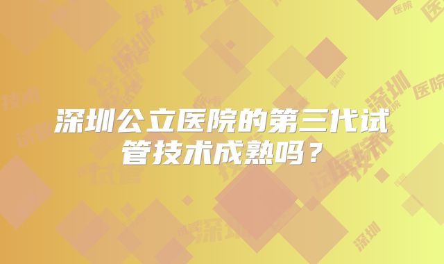 深圳公立医院的第三代试管技术成熟吗?