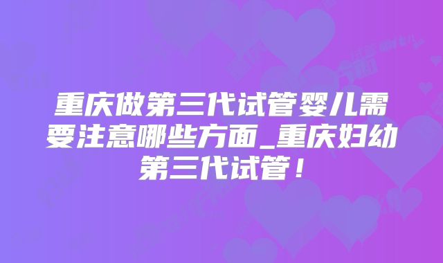重庆做第三代试管婴儿需要注意哪些方面_重庆妇幼第三代试管!