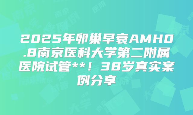 2025年卵巢早衰AMH0.8南京医科大学第二附属医院试管**！38岁真实案例分享
