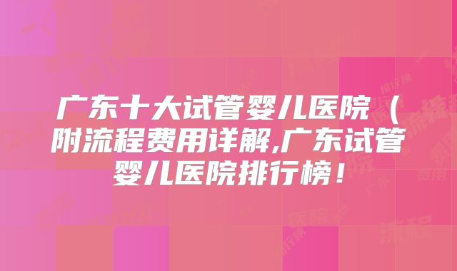 广东十大试管婴儿医院（附流程费用详解,广东试管婴儿医院排行榜！