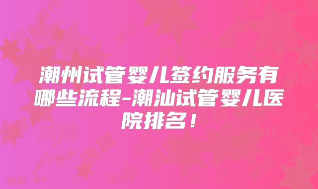 潮州试管婴儿签约服务有哪些流程-潮汕试管婴儿医院排名!