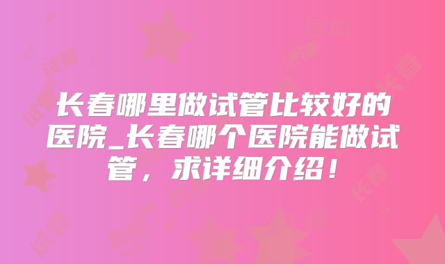 长春哪里做试管比较好的医院_长春哪个医院能做试管,求详细介绍!