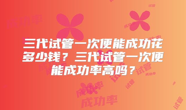 三代试管一次便能成功花多少钱?三代试管一次便能成功率高吗?