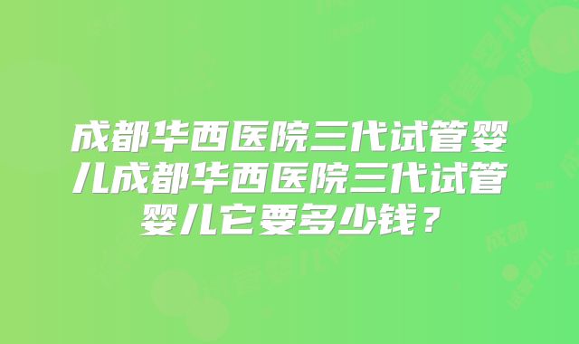 成都华西医院三代试管婴儿成都华西医院三代试管婴儿它要多少钱?