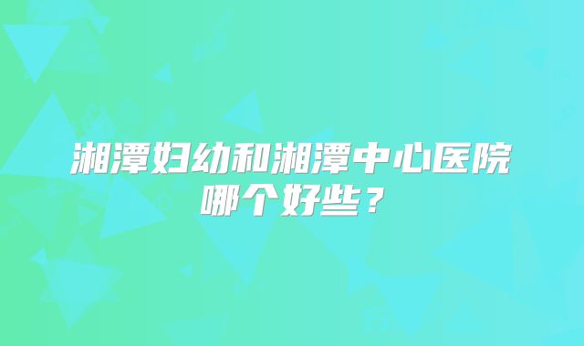 湘潭妇幼和湘潭中心医院哪个好些？
