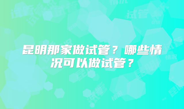 昆明那家做试管?哪些情况可以做试管?