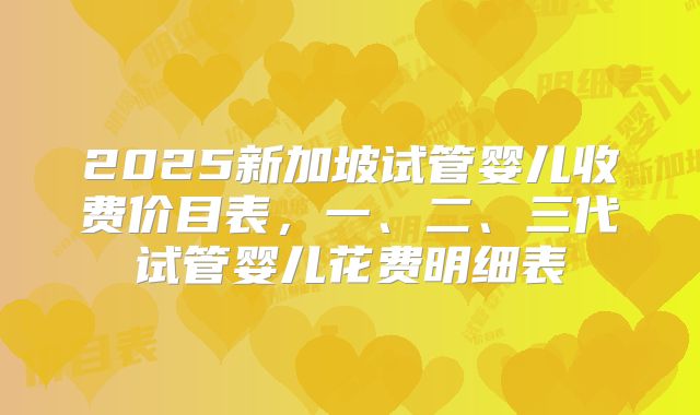 2025新加坡试管婴儿收费价目表，一、二、三代试管婴儿花费明细表
