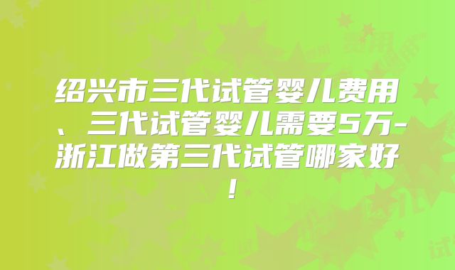 绍兴市三代试管婴儿费用、三代试管婴儿需要5万-浙江做第三代试管哪家好！