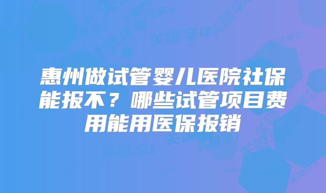 惠州做试管婴儿医院社保能报不？哪些试管项目费用能用医保报销