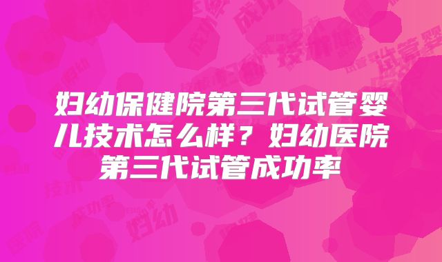 妇幼保健院第三代试管婴儿技术怎么样?妇幼医院第三代试管成功率