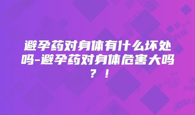避孕药对身体有什么坏处吗-避孕药对身体危害大吗?!