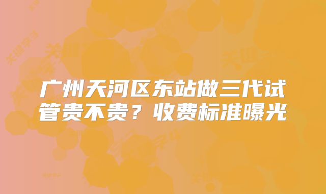 广州天河区东站做三代试管贵不贵？收费标准曝光