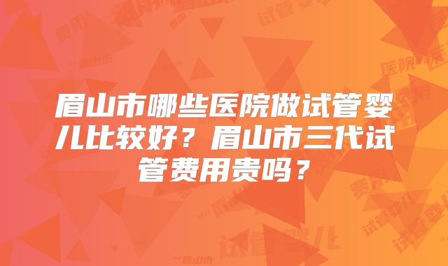 眉山市哪些医院做试管婴儿比较好？眉山市三代试管费用贵吗？