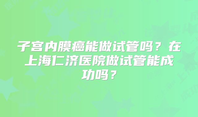 子宫内膜癌能做试管吗?在上海仁济医院做试管能成功吗?